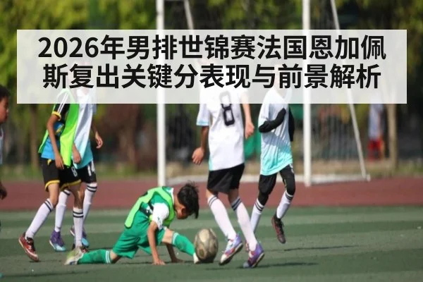 2026年男排世锦赛法国恩加佩斯复出关键分表现与前景解析