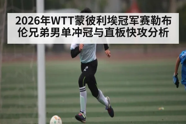 2026年WTT蒙彼利埃冠军赛勒布伦兄弟男单冲冠与直板快攻分析