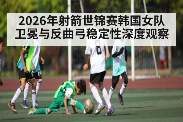 2026年射箭世锦赛韩国女队卫冕与反曲弓稳定性深度观察