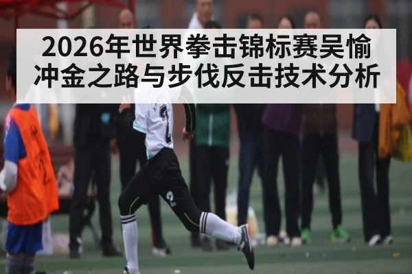 2026年世界拳击锦标赛吴愉冲金之路与步伐反击技术分析